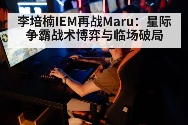 李培楠IEM再战Maru：星际争霸战术博弈与临场破局