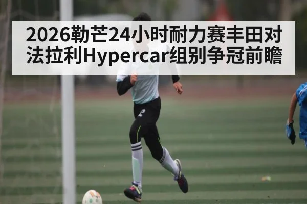 2026勒芒24小时耐力赛丰田对法拉利Hypercar组别争冠前瞻 | Bwin